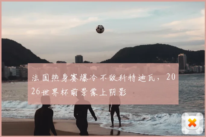 法国热身赛爆冷不敌科特迪瓦，2026世界杯前景蒙上阴影
