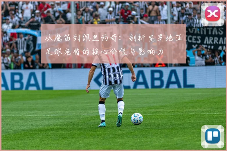 从魔笛到佩里西奇:剖析克罗地亚足球老将的核心价值与影响力