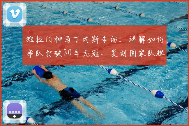 维拉门神马丁内斯专访:详解如何率队打破30年无冠,复刻国家队辉煌