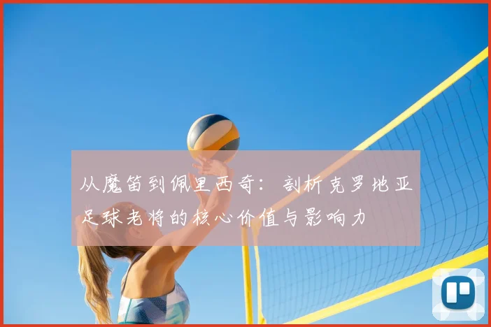 从魔笛到佩里西奇：剖析克罗地亚足球老将的核心价值与影响力