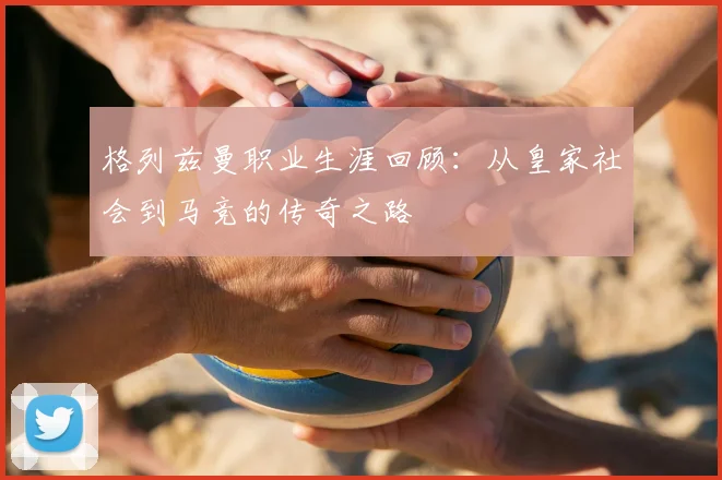 格列兹曼职业生涯回顾:从皇家社会到马竞的传奇之路