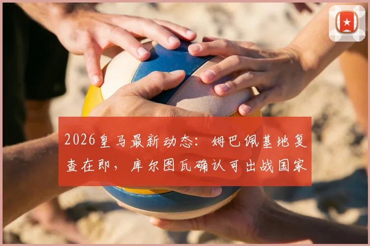 2026皇马最新动态:姆巴佩基地复查在即,库尔图瓦确认可出战国家德比,完整伤病名单解读