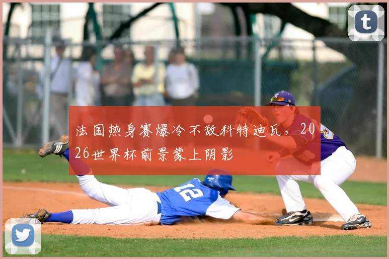 法国热身赛爆冷不敌科特迪瓦,2026世界杯前景蒙上阴影